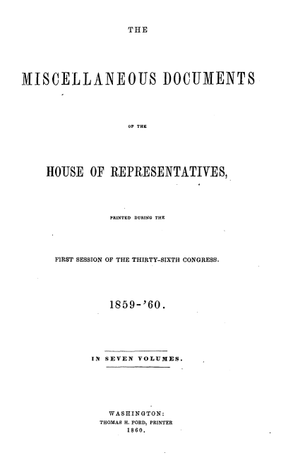 handle is hein.usccsset/usconset20126 and id is 1 raw text is: 



THE


MISCELLANEOUS DOCUMENTS






                  OF THE






    HOUSE OF REPRESENTATIVES,


          PRINTED DURING THE





FIRST SESSION OF THE THIRTY-SIXTH CONGRESS.






          1859-'60.







      IN SEVEN VOLUMES.







         WASHINGTON:
         THOMAS H. FORD, PRINTER
             1860.


