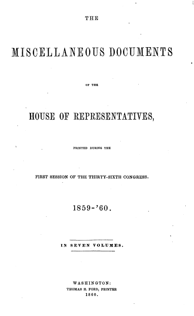 handle is hein.usccsset/usconset20127 and id is 1 raw text is: 


                   THE







MISCELLANEOUS DOCUMENTS





                   OF THE






    HOUSE OF REPRESENTATIVES,


          PRINTED DURING THE





FIRST SESSION OF THE THIRTY-SIXTH CONGRESS.






          1859- '60.







      IN SEVEN VOLUMES.







         WASHINGTON:
         THOMAS H. FORD, PRINTER
             1860.


