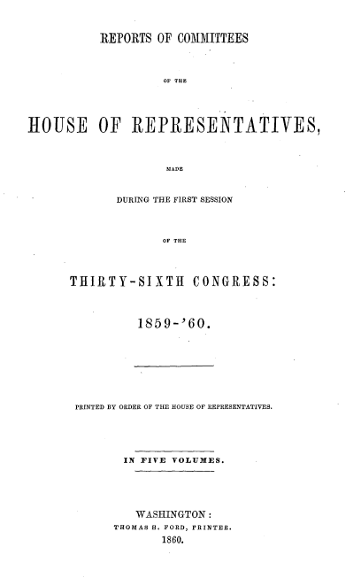 handle is hein.usccsset/usconset20128 and id is 1 raw text is: 



           REPORTS OF COMMITTEES




                    OF THE





HOUSE OF REPRESENTATIVES,



                    MADE


       DURING THE FIRST SESSION




              OF THE




THIRTY-SIXTH CONGRESS:


1859-'60.


PRINTED BY ORDER OF THE HOUSE OF REPRESENTATIVES.





       IN FIVE VOLUMES.





         WASHINGTON:
      THOMAS H. FORD, PRINTER.
             1860.


