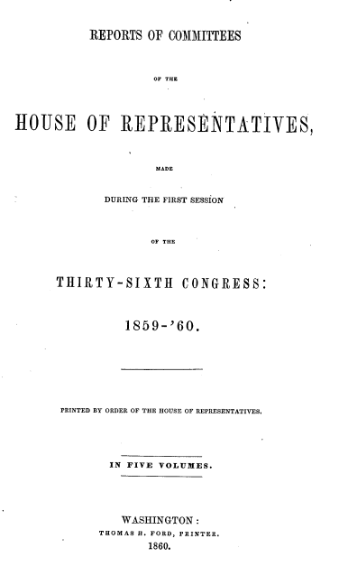 handle is hein.usccsset/usconset20129 and id is 1 raw text is: 


           REPORTS OF COMMITTEES




                    OF THE





HOUSE OF RIEPRESENTATIVES,




                    MADE


       DURING THE FIRST SESSION




              OF THE




THIRTY-SIXTH CONGRESS:


1859--'60.


PRINTED BY ORDER OF THE HOUSE OF REPRESENTATIVES.





       IN FIVE VOLUMES.





         WASHINGTON:
      THOMAS B. FORD, PRINTER.
             1860.


