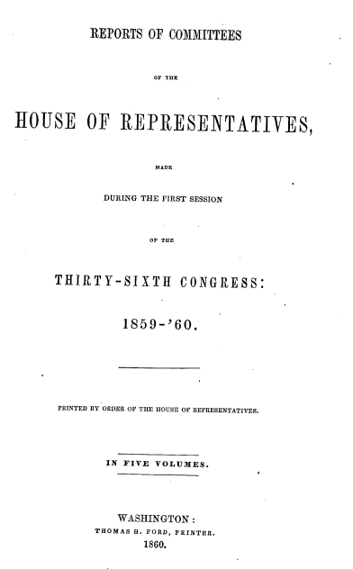 handle is hein.usccsset/usconset20130 and id is 1 raw text is: 


           REPORTS OF COMMITTEES




                    OF THE




HOUSE OF REPRESENTATIVES,




                    MADE


       DURING THE FIRST SESSION




              OF THE




THIRTY-SIXTH      CONGRESS:


1859--'60.


PRINTED BY ORDER OF THE HOUSE OF REPRESENTATIVES.






       IN FIVE VOLUMES.






         WASHINGTON:
     THOMAS H. FORD, PRINTER.

            1860.


