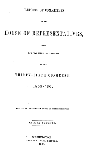 handle is hein.usccsset/usconset20131 and id is 1 raw text is: 



           REPORTS OF COMMITTEES




                    OF THE





HOUSE OF R1EPR~ESENTATIVES,




                    MADE


       DURING THE FIRST SESSION




              OF THE




THIRTY-SIXTH CONGRESS:


1859-'60.


PRINTED BY ORDER OF THE HOUSE OF REPRESENTATIVES.






       IN FIVE VOLUMES.






         WASHINGTON:
      THOMAS H. FORD, PRINTER.
             1860.


