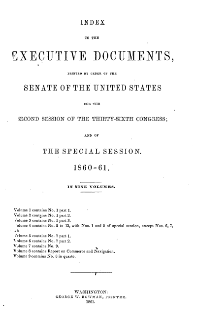 handle is hein.usccsset/usconset20133 and id is 1 raw text is: 



                       INDEX


                       TO THE



EXECUTIVE DOCUMENTS,


                  PRINTED BY ORDER OF THE


    SENATE OF THE UNITED STATES


                        FOR THE


  SECOND SESSION OF THE THIRTY-SIXTH CONGRESS;


                        AND OF


THE SPECIAL SESSION.


          1860-61.



        IN NINE VOLUMES.


Volime 1 contains No. 1 part 1.
Volume 2 contains No. 1 part 2.
;olume 3 contains No. 1 part 3.
rolume 4 contains No. 2 to 13, with Nos. 1 and 2 of special
m           o,
7clume 5 contains No. 7 part 1.
I qlume 6 contains No. 7 part 2.
Vjlume 7 contains No. 9.
V Alume 8 contains Report on Commerce and Navigation.
Volume 9 contains No. 6 in quarto.


session, except Nos. 6, 7,


      WASHINGTON:
GEORGE W. BOW MAN, PRINTEIt.
          1861.


