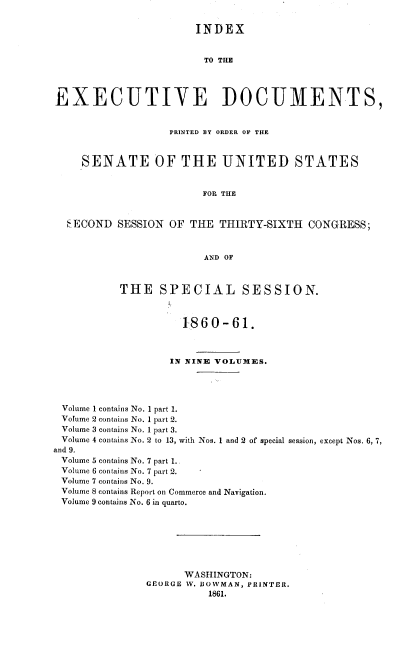 handle is hein.usccsset/usconset20134 and id is 1 raw text is: 

                       INDEX


                         TO THE



EXECUTIVE DOCUMENTS,


                   PRINTED BY ORDER OF THE


     SENATE OF THE UNITED STATES


                         FOR THE


  SECOND SESSION OF THE THIRTY-SIXTH CONGRESS;


                         AND OF


           THE SPECIAL SESSION.


                     1860-61.



                   IN NINE VOLUIMIES.




 Volume 1 contains No. 1 part 1.
 Volume 2 contains No. 1 part 2.
 Volume 3 contains No. 1 part 3.
 Volume 4 contains No. 2 to 13, with Nos. 1 and 2 of special session, except Nos. 6, 7,
and 9.
Volume 5 contains No. 7 part 1.
Volume 6 contains No. 7 part 2.
Volume 7 contains No. 9.
Volume 8 contains Report on Commerce and Navigation.
Volume 9 contains No. 6 in quarto.







                      WASHINGTON:
               GEORGE V. BOWMAN, PRINTER.
                          1861.


