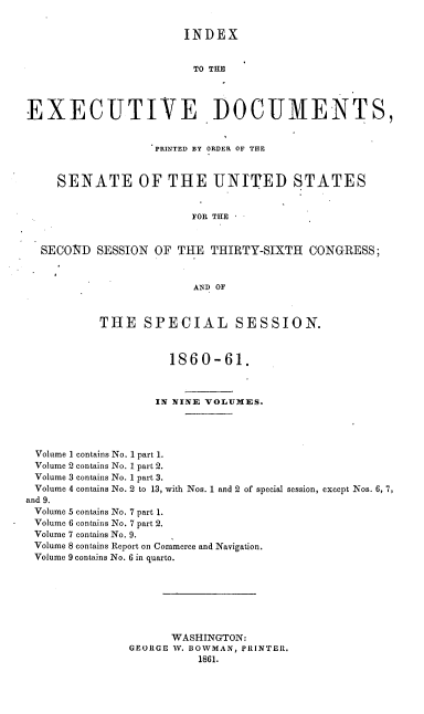 handle is hein.usccsset/usconset20135 and id is 1 raw text is: 

                       INDEX


                         TO THE



EXECUTIVE DOCUMENTS,


                   PRINTED BY ORDER OF THE


     SENATE OF THE UNITED STATES


                        FOR THE


  SECOND SESSION OF THE THIRTY-SIXTH CONGRESS;


                        AND OF


           THE SPECIAL SESSION.


                     1860-61.



                   IN NINE VOLUMES.




 Volume I contains No. 1 part 1.
 Volume 2 contains No. 1 part 2.
 Volume 3 contains No. 1 part 3.
 Volume 4 contains No. 2 to 13, with Nos. 1 and 2 of special session, except Nos. 6, 7,
and 9.
Volume 5 contains No. 7 part 1.
Volume 6 contains No. 7 part 2.
Volume 7 contains No. 9.
Volume 8 contains Report on Commerce and Navigation.
Volume 9 contains No. 6 in quarto.






                     WASHINGTON:
               GEORGE W. BOWMAN, PRINTER.
                         1861.


