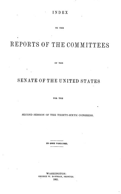 handle is hein.usccsset/usconset20137 and id is 1 raw text is: 



                  INDEX





                  TO THE





REPORTS OF THE COMMITTEES






                   OF THE


SENATE OF THE UNITED STATES






               FOR THE





  SECOND SESSION OF THE THIRTY-SIXTH CONGRESS.


   IN ONE VOLUME.











   WASHINGTON:
GEORGE W. BOWMAN, PRINTER.
      1861.


