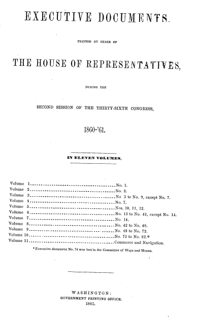 handle is hein.usccsset/usconset20138 and id is 1 raw text is: 


    EXECUTIVE DOCUMENTS.




                    PRLNTED BY ORDER OF




T HE HOUSE OF REPRESENTATIYES,




                      DURING THE



       SECOND SESSION OF THE THIRTY-SIXTH CONGRESS,




                      1860-'61.


                  IN ELEVEN VOLUMES.




 Volume  1N ---------------------------------------  No. 1.
 V olum e  2  ---------------------------------------- N o.  2.
 Volume 3 ..............No........................ No 3 to No. 9, except No. 7.
 Volume   4N -----------------------------------....  No. 7.
 Volum e  5  ---------------------------------------- N os. 10, 11, 12.
 Volume 6 -------------------------------------- No. 13 to No. 41, except No. 14.
 Volume 7 -------------------------------------- No. 14.
 Volume 8 -----------.-------------------------- No. 42 to No. 48.
 Volume 9 -------------------------------------- No. 49 to No. 72.
 Volume 10 -------------------------------------- No. 73 to No. 82.0
Volume 11 ------------------------------------- Commerce and Navigation.

        *Executive document No. 74 was lost in the Committee of Ways and Means.









                   WASHINGTON:
                GOVERNMENT PRINTING OFFICE.
                        1861.



