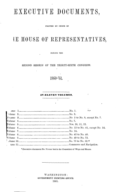 handle is hein.usccsset/usconset20143 and id is 1 raw text is: 



EXECUTIVE DOCUMENTS,




                  rarNmED 13Y OaDR OF




1E ROUSE OF REPRESENTATIVES,




                    DURING THE




     SECOND SESSION OF THE THIRTY-SIXTH CONGRESS.




                    1860-'61.


                  IN ELEVEN VOLUMES.





  ain e  I  ---------------------------------------- N o.  1.
  lnume 2         No...................................... No. 2.
Vn nme 3 --------------------    No------------------ No  3  to  No. 9, except No. 7.
olum e I  ...................... .................. N o. 7.
olum e  5  ---------------------------------------- N os. 10,  11,  12.
Volume 6 ------------------.------------------- No. 13 to No. 41, except No. 14.
Volume 7 --------------------------------------- No. 14.
olume 8 -----------------.-------------------- No. 42 to No. 48.
Volume 9 --------------------------------------- No. 49 to No. 72.
olume 10 --------------------------------------- No. 73 to No. 82.0
  nI e 11 --------------------------------------- Commerce and Navigation.
        * Executive document No. 74 was lost in the Committee of Ways and Means.









                    WASHINGTON:
                 GOVERNMENT PRINTING OFFICE.
                         1861.


