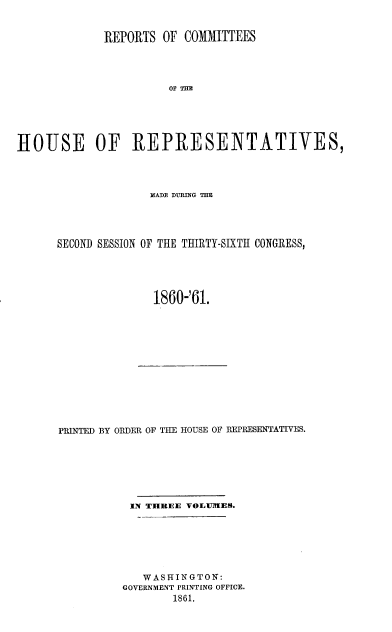 handle is hein.usccsset/usconset20145 and id is 1 raw text is: 


             REPORTS  OF  COMMITTEES




                       OF THE





HROUSE OF REPR{ESENTATIVES,


              MADE DUPLING TIM




SECOND SESSION OF THE THIRTY-SIXTH CONGRESS,





               1860-'61.


PRINTED BY ORDER OF THE HOUSE OF REPRESENTATIVES.







           IN THREE VOLUTMES.






             WASHINGTON:
          GOVERNMENT PRINTING OFFICE.
                  1861.


