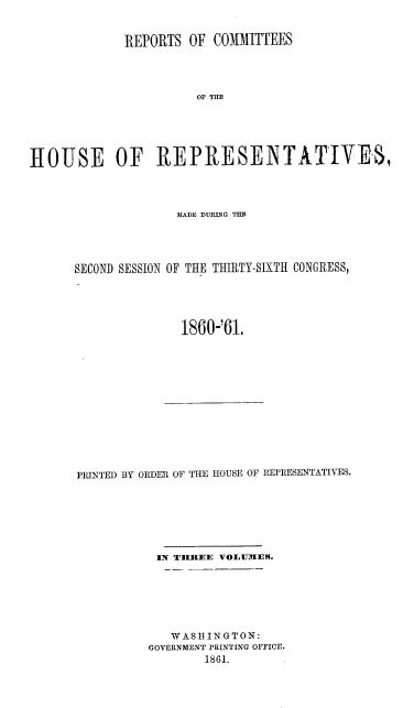 handle is hein.usccsset/usconset20146 and id is 1 raw text is: 


             REPORTS   OF COMMITTEES




                        OF TOE






RIOUSE OF REPI{ESE]NTATTYE-3,


               MfAIE DUING THIR




SECOND SESSION OF THE THIRTY-SIXTH CONGRESS,





               1860-'61.


PRINTED BY ORDER OF THE HOUSE OF REPRESENTATIVES.







           IN TIHEE VOLUllIES.







             WASHINGTON:
          GOVERNMENT PRINTING OFFICE.
                  1861.


