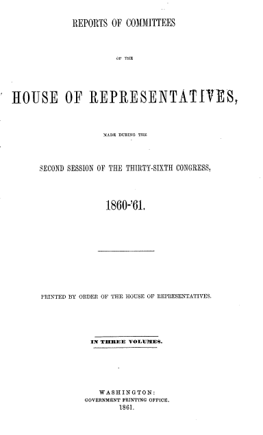 handle is hein.usccsset/usconset20147 and id is 1 raw text is: 


             REPORTS  OF COMMITTEES




                       OF THE






HOUSE OF REPRESENTATIVES,


              NADE DURING THE




SECOND SESSION OF THE THIRTY-SIXTH CONGRESS,





              1860-'61.


PRINTED BY ORDER OF THE HOUSE OF REPRESENTATIVES.






           IN TIIREE VOLUAT1ES.







             WASHINGTON:
         GOVERNMENT PRINTING OFFICE.
                 1861.


