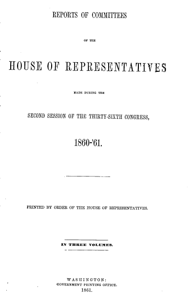handle is hein.usccsset/usconset20148 and id is 1 raw text is: 

             REPORTS OF COMI TTEES




                       OF





HOUSE OF REPRESENTATIVES


              MADE DURING THE




SECOND SESSION OF THE THIRTY-SIXTH CONGRESS,





              1860-'61.


PRINTED BY ORDER OF TEE HOUSE OF REPRESENTATIVES.







          IN THREE VOLUMIES.







            WASHINGTON:
         GOVERNMENT PRINTING OFFICE.
                 1861.


