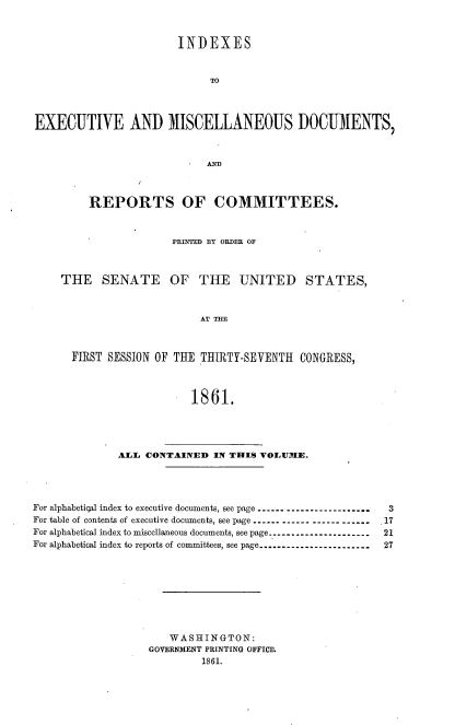 handle is hein.usccsset/usconset20149 and id is 1 raw text is: 


                       INDEXES


                            TO



EXECUTIVE AND MISCELLANEOUS DOCUMENTS,


         REPORTS OF COMMITTEES.


                      PRT'ED BY ORDER OF



     THE SENATE OF THE UNITED STATES,



                           AT THE



      FIRST SESSION OF THE THIRTY-SEVENTH CONGRESS,



                         1861.




              ALl CONTAINED IN THIS VOLUMIE.




For alphabetical index to executive documents, see page ------------------------  3
For table of contents of executive documents, see page ------------------------.17
For alphabetical index to miscellaneous documents, see page ---------------------- 21
For alphabetical index to reports of committees, see page ------------------------  27








                      WASHINGTON:
                   GOVERNMENT PRINTING OFFICE.
                           1861.


