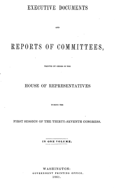 handle is hein.usccsset/usconset20150 and id is 1 raw text is: 

       EXECUTIVE DOCUMENTS





                  AND






REPORTS OF COMMITTEES,


             PRINTED BY ORDER OF THE





     HOUSE OF REPRESENTATIVES





               DURING THE




FIRST SESSION OF THE THIRTY-SEVENTH CONGRESS.


    IN ONE VOLUME.








    WASHINGTON:
GOVERNMENT PRINTING OFFICE.
        1861.


