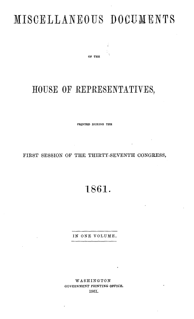 handle is hein.usccsset/usconset20151 and id is 1 raw text is: 



MISCELLANEOUS DOCUMENTS






                   OF THE







     HOUSE OF REPRESENTATIVES,


              PRINTED DURING THE






FIRST SESSION OF THE THIRTY-SEVENTH CONGRESS,







                1861.









             IN ONE VOLUME.


   WASHINGTON
GOVEIRNMENT PRINTING OFFICE.
      1861.


