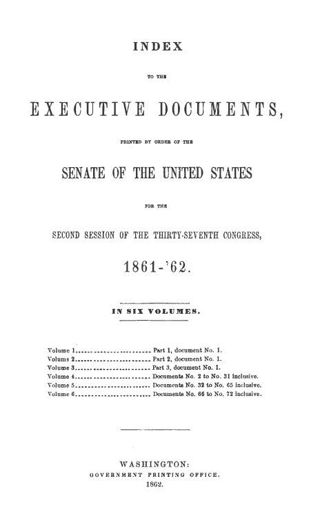 handle is hein.usccsset/usconset20152 and id is 1 raw text is: 





                     INDEX



                       TO TEE




EXECUTIVE DOCUMENTS,



                  POINTED BY ORDER OF THE




      SENATE OF THE UNITED STATES



                       FOR THE



    SECOND SESSION OF THE THIRTY-SEVENTH CONGRESS,



                   I861-'62.





                IN SIX VOLUMES.




   Volume I ........................ Part 1, document No. I.
   Volume 2 ....................... Part 2, document No. 1.
   Volume 3 ........................ Part 3, document No. 1.
   Volume 4 ........................ Documes  No. 2 to No. 31 Inclusive.
   Xo-ume 5 ........................ Documen No. 32 to No. 65 inclusive.
   Volume 6 ........................ Douments No. 66 to No. 72 inclusive.









                  WASHINGTON:
            GOVERNMENT PRINTING OFFICE.
                       1362.


