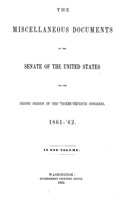 handle is hein.usccsset/usconset20153 and id is 1 raw text is: 

THE


MISCELLANEOUS DOCUMENTS



                  OF THE




     SENATE OF THE UNITED STATES




                  FOR THE


SECOND SESSION OF '.THE rTHIP9TY .-VENTH CONGRESS.




           1861-'62.


  IN ONE VOLUMIE.






    WASHINGTON:
GOVERNMENT PRINTING OFFICE.
       1862.


