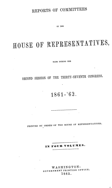 handle is hein.usccsset/usconset20164 and id is 1 raw text is: 

         REPORTS OF COMMITTEES



                    OF THE





HOUSE OF REPXESENTATIVES,


              M[+fDlE DURING TIE




SECOND SESSION OF THE THIRTY-SEVENTH CONGRESS.




             1861-'62.


PRINTED BY ORDER'OF THE HOUSE OF REPRESENTATIVES.





        IN FOUR VOLUMES.





           WASHINGTON:
       GOVERNMENT PRINTING OFFICE-
               1862.


