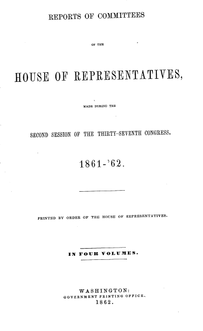 handle is hein.usccsset/usconset20165 and id is 1 raw text is: 

         REPORTS OF COMMITTEES




                    OF THE





HOUSE OF REPRESENTATIVES,


              ILAIDE DURING THE




SECOND SESSION OF THE THIRTY-SEVENTH CONGRESS.




             1861-'62.


PRINTED BY ORDER OF THE HOUSE OF REPRESENTATIVES.





        IN FOUR VOLUMES.






           WASHINGTON:
       GOVERNMENT PRINTING OFFICE..
               1862.


