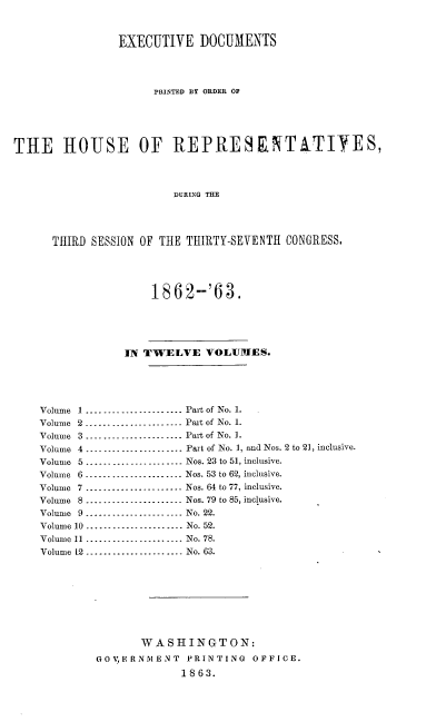 handle is hein.usccsset/usconset20167 and id is 1 raw text is: 


                EXECUTIVE DOCUMENTS




                     PRINTED BY ORDER OF





THE HOUSE OF REPRESENTTIYES,



                        DURLNG THE




      THIRD SESSION OF THE THIRTY-SEVENTH CONGRESS,




                     1862--'63.





                 IN TWELVE VOLUMES.





    Volume 1 ...................... Part of No. 1.
    Volume 2 ...................... Part of No. 1.
    Volume 3 --------------------- Part of No. 1.
    Volume 4 ------------_------- Part of No. 1, and Nos. 2 to 21, inclusive.
    Volume 5 ...................... Nos. 23 to 51, inclusive.
    Volume 6 -------------_------ Nos. 53 to 62, inclusive.
    Volume 7 ...................... Nos. 64 to 77, inclusive.
    Volume 8 ...................... Nos. 79 to 85, inclusive.
    Volume 9 ...................... No. 22.
    Volume 10 -----------------_-- No. 52.
    Volume 11 ...................... No. 78.
    Volume 12 ...................... No. 63.








                   WASHINGTON:
             GOVERNMENT   PRINTING  OFFICE.
                         1863.


