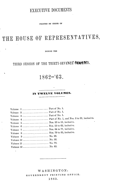 handle is hein.usccsset/usconset20169 and id is 1 raw text is: 


                EXECUTIVE DOCUMENTS



                     PRINTED BY ORDER OF





THE HOUSE OF REPRESENTATIVES,



                        DURING THE




      THIRD SESSION OF THE THIRTY-SEVENTIT 90MMS.,




                     1862--'63.





                 IN TWELVE VOLUMES.





     Volume 1 ...................... Part of No. 1.
     Volume 2 ...................... Part of No. 1.
     Volume 3 -------------------Part of No. 1.
     Volume 4 --------------------- Part of No. 1, and Nos. 2 to 21, inclusive.
     Volume 5 --------------------- Nos. 23 to 51, inclusive.
     Volume 6 ...................... Nos. 53 to 62, inclusive.
     Volume 7 --------------------- Nos. 64 to 77, inclusive.
     Volume 8 ...................... Nos. 79 to 85, inclusive.
     Volume 9 ...................... No. 22.
     Volume 10 ...................... No. 52.
     Volume 11 ...................... No. 78.
     Volume 12 ...................... No. 63.








                    WASHINGTON:
              GOVERNMENT   PRINTING  OFFICE.
                           1863.


