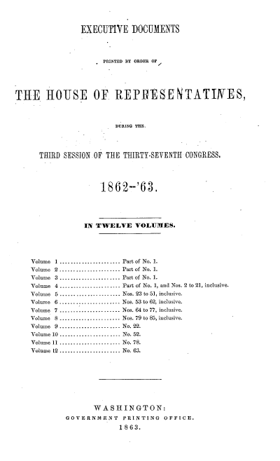 handle is hein.usccsset/usconset20173 and id is 1 raw text is: 



                EXECUTIVE DOCUMENTS




                     PRINTED BY ORDER OF
                                   /



THE HOUSE OF REPfESENTATIMES,



                        DURING THE.




      THIRD SESSION OF THE THIRTY-SEVENTH CONGRESS.



                     1862-'63,





                 IN TWELVE VOLUMES.




    Volume 1 ...................... Part of No. 1.
    Volume 2 ...................... Part of No. 1.
    Volume 3 ...................... Part of No. 1.
    Volume 4 _-------------------- Part of No. 1, and Nos. 2 to 21, inclusive.
    Volume 5 ...................... Nos. 23 to 51, inclusive.
    Volume 6 ------_------------- Nos. 53 to 62, inclusive.
    Volume 7 ...................... Nos. 64 to 77, inclusive.
    Volume 8 --------_----------- Nos. 79 to 85, inclusive.
    Volume 9 ...................... No. 22.
    Volume 10 ..............-------   No. 52.
    Volume 11 ...................... No. 78.
    Volume 12 ...................... No. 63.








                   WASHINGTON:
            GOVERNMENT    PRINTING  OFFICE.
                         1863.


