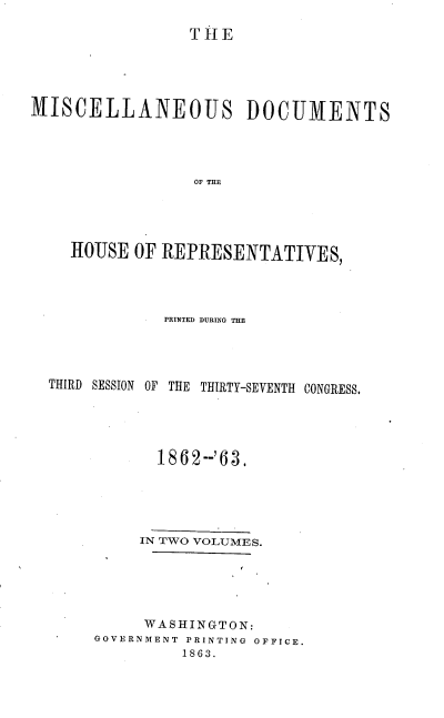 handle is hein.usccsset/usconset20174 and id is 1 raw text is: 

                 TH1E




MISCELLANEOUS DOCUMENTS




                 OF THM




    HOUSE OF REPRESENTATIVES,


            PRINTED DURING THE




THIRD SESSION OF THE THIRTY-SEVENTH CONGRESS.





            1862--'63.





          IN TWO VOLUMES.





          WASHINGTON:
     GOVERNMENT PRINTING OFFICE.
              1863.


