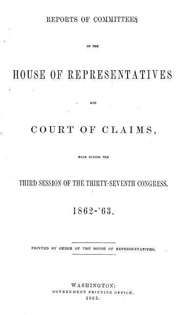 handle is hein.usccsset/usconset20175 and id is 1 raw text is: 

        REPORTS OF COQMAITTEE



                  OF THE




HOUSE OF REPRESENTATIVES



                   AND


   COURT OF CLAIMS,



              MADE DURING' THE




THIRD SESSION OF THE THIRTY-SEVENTH CONGRESS.




             1862-'63.





   PRINTED BY ORDER OF THE HOUSE OF REPRESENTATIVES.





             WASlINGMO -
        GOVERNMENT PRINTING OFFICE.
                 1863.


