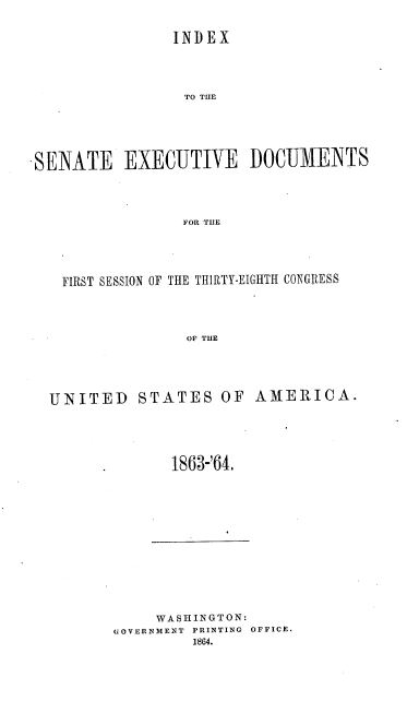 handle is hein.usccsset/usconset20177 and id is 1 raw text is: 

                INDEX



                TO THE





-SENATE EXECUTIVE DOCUMENTS



                 FOR THE




    FIRST SESSION OF THE THIRTY-EIGHTH CONGRESS



                 OF THE


UNITED STATES OF AMERICA.




              1863-'64.


     WASHINGTON:
GOVERNMENT PRINTING OFFICE.


