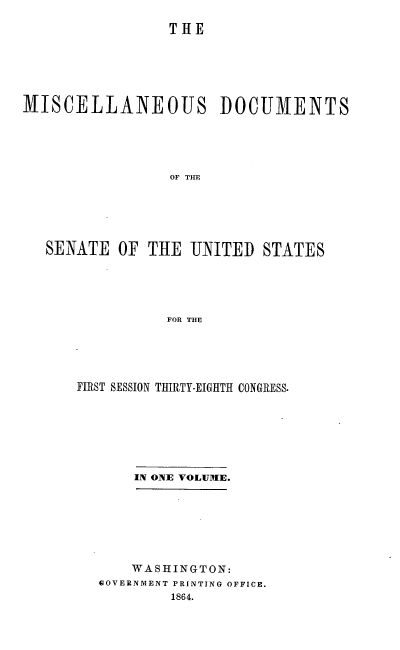 handle is hein.usccsset/usconset20178 and id is 1 raw text is: 

                 THE






MISCELLANEOUS DOCUMENTS





                 OF TIE






   SENATE OF THE UNITED STATES





                FOR THE


FIRST SESSION THIRTY-EIGHTH CONGRESS.







       IN ONE VOLUME.







       WASHINGTON:
   GOVERNMENT PRINTING OFFICE.
           1864.


