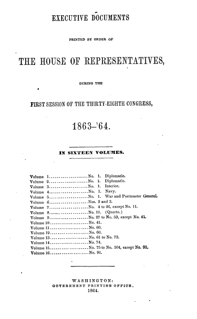 handle is hein.usccsset/usconset20180 and id is 1 raw text is: 


            EXECUTIVE DOCUMENTS



                  PRINTED BY ORDER OF




THE HOUSE OF REPRESENTATIVES,



                      DURING THE




    FIRST SESSION OF THE THIRTY-EIGHTH CONGRESS,




                   1863-'64.




              IN SIXTEEN VOLUIES.




    Volume 1 ------------------- No. 1. Diplomatic.
    Volume 2 .................... No. 1. Diplomatic.
    Volume 3 ------------------- No. . Interior.
    Volume 4 .................... No. 1. Navy.
    Volume 5 ------------------- No. 1. War and Postmaster General.
    Volume 6 ------------------ Nos. 2 and 3.
    Volume 7 ------------------ No. 4 to 26, except No. 11.
    Volume 8 ------------------ No. 11. (Quarto.)
    Volume 9 .................... No. 27 to No. 59, except No. 41.
    Volume 10 ------------------ No. 41.
    Volume 11 .................... No. 60.
    Volume 12 .................... No. 60.
    Volume 13 .................... No. 61 to No. 73.
    Volume 14 .................... No. 74.
    Volume 15 ------------------ No. 75to No. 104, except No. 91.
    Volume 16 ------------------ No. 91.





                   WASHINGTON:
            GOVERNMENT PRINTING OFFICE.
                         1864.


