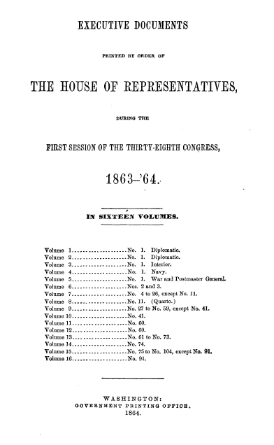 handle is hein.usccsset/usconset20184 and id is 1 raw text is: 



            EXECUTIVE DOCUMENTS




                  PRINTED BY ORDER OF





THE HOUSE OF REPRESENTATIVES,




                      DURING THlE




    FIRST SESSION OF THE THIRTY-EIGHTH CONGRESS,




                   186   3-'64.





              IN SIXTEEN   VOLUMES.





    Volume 1       ........... No. 1. Diplomatic.
    Volume 2....................No. 1. Diplomatic.
    Volume 3 ----------------No. 1. Interior.
    Volume 4        -----------------No. 1. Navy.
    Volume 5      -----------------No. 1. War and Postmaster General.
    Volume 6...............Nos. 2 and 3.
    Volume 7-----------------..No. 4 to 26, except No. 11.
    Volume 8.-----------------No. 11. (Quarto.)
    Volume 9-----......        ...No. 27 to No. 59, except No. 41.
    Volume 10--.............No. 41.
    Volume 11----------------.-.No. 60.
    Volume 12....................No. 60.
    Volume 13..................No. 61 to No. 73.
    Volume 14..................No. 74.
    Volume 15...................No. 75 to No. 104, except No. 91.
    Volume 16....................No. 91.






                  WASHINGTON:
           GOVERNMENT   PRINTING  OFFICE.
                        1864.


