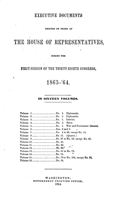 handle is hein.usccsset/usconset20185 and id is 1 raw text is: 




           EXECUTIVE DOCUMENTS




                 PRINTED BY ORDER OF





THE HOUSE OF REPRESENTATIVES,




                     DURING THE




    FIRST SESSION OF THE THIRTY-EIGHTH CONGRESS,





                  1863-'64.





             IN  SIXTEEN  VOLUMES.




   Volume 1....................No. 1. Diplomatic.
   Volume 2....................No. 1. Diplomatic.
   Volume 3.----------------..No. 1. Interior.
   Volume 4     .-----------------..No. 1. Navy.
   Volume 5----------------.. .No. 1. War and Postmaster General
   Volume 6-----------------..Nos. 2 and 3.       .
   Volume 7....................No. 4 to 26, except No. 11.
   Volume 8      ----------------- No. 11. (Quarto.)
   Volume 9....................No. 27 to No. 59, except No. 41.
   Volume 10....................No. 41.
   Volume 11....................No. 60.
   Volume 12N....................N. 607
   Volume 13....................No. 61 to No. 73.
   Volume 14....................No. 74.
   Volume 15.............-------No. 75 to No. 104, except No. 91.
   Volume 16....................No. 91.






                  WASHINGTON:
           GOVERNMENT  PRINTING OFFICE.
                       1864.


