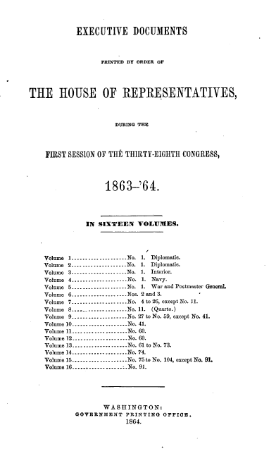 handle is hein.usccsset/usconset20187 and id is 1 raw text is: 




            EXECUTIVE DOCUMENTS




                  PRINTED BY ORDER OF





THE IIOUSE OF REPRESENTATIVES,




                      DURING THE




    FIRST SESSION OF TH1 THIRTY-EIGHTH CONGRESS,




                   1863-'64.





              IN SIXTEEN   VOLUMES.





    Volume 1....................No. 1. Diplomatic.
    Volume 2....................No. 1. Diplomatic.
    Volume 3.....    .........No. 1. Interior.
    Volume 4.  ......... No. 1. Navy.
    Volume 5.......   .......No. 1. War and Postmaster General.
    Volume 6----------------.. .Nos. 2 and 3.
    Volume 7-----------------..No. 4 to 26, except No. 11.
    Volume 8     ----------------  No. 11. (Quarto.)
    Volume 9----------------.. .No. 27 to No. 59, except No. 41.
    Volume 10....................No. 41.
    Volume 11...............No. 60.
    Volume 12 ----------------   No. 60.
    Volume 13....................No. 61 to No. 73.
    Volume 14---.......  .....No. 74.
    Volume 15---.......  ....No. 75 to No. 104, except No. 91.
    Volume 16.................No. 91.






                   WASHINGTON:
            GOVERNMENT  PRINTING  OFFIGO.
                        1864.


