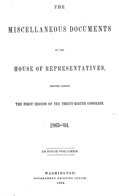 handle is hein.usccsset/usconset20188 and id is 1 raw text is: 
THE


MISCELLANEOUS DOCUIENTS




                 OF THE





  ROUSE   OF  REPRESENTATIVES,


             PRINTED DURING




THE FIRST SESSION OF THE THIRTY-EIGHTH CONGRESS.





             1863--'64.






          IN FOUR VOLUMES.





          WASHINGTON:
       GOVBRNMENT PRINTING OFFICE.
               1864.


