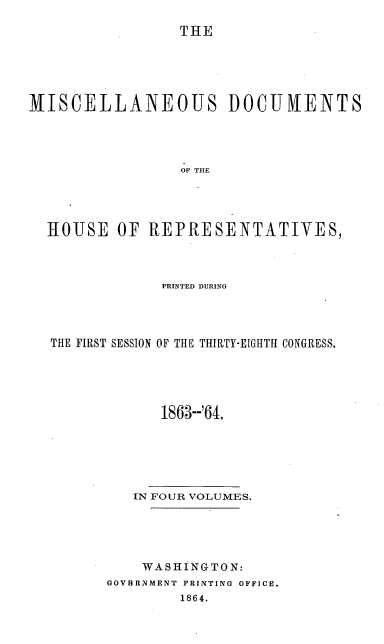 handle is hein.usccsset/usconset20189 and id is 1 raw text is: 

THE


MISCELLANEOUS DOCUIVIENTS




                 OF TOE




  HOUSE   OF  REPRESENTATIVES,


             PRINTED DURING




THE FIRST SESSION OF THE THIRTY-EIGHTH CONGRESS.





             1863--'64.






         IN FOUR VOLUMES.





           WASHINGTON:
       GOVBRNMENT PRINTING OFFICE.
               1864.


