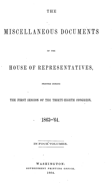 handle is hein.usccsset/usconset20190 and id is 1 raw text is: 

THE


MISCELLANEOUS DOCUIVENTS




                 OF THE




  HJOUSE  OF  REPRESENTATIVES,


             PRINTED DURING




THE FIRST SESSION OF THE THIRTY-EIGHTH CONGRESS.





             1863--'64.






         IN FOUR VOLUMES.





         WASHINGTON:
      GOVBRNMENT PRINTING OFFICE.
               1864.


