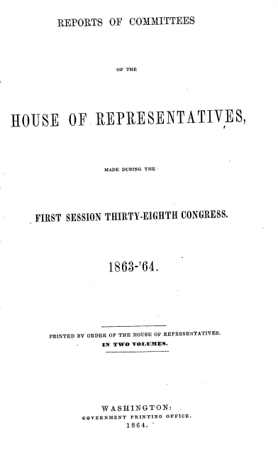 handle is hein.usccsset/usconset20191 and id is 1 raw text is: 

COMMITTEES


OF THE


HOUSE OF REPRESENTATIVES,





                 MADE DURING THE





    FIRST SESSION THIRTY-EIGHTH CONGRESS.





                  1863-'64.


PRINTED BY ORDER OF THE HOUSE OF REPRESENTATIVES.
          IN TWO VOLUIIUS.







          WASHINGTON:
      GOVERNMENT PRINTING OFFICE.
              1864.


REPORTS   OF


