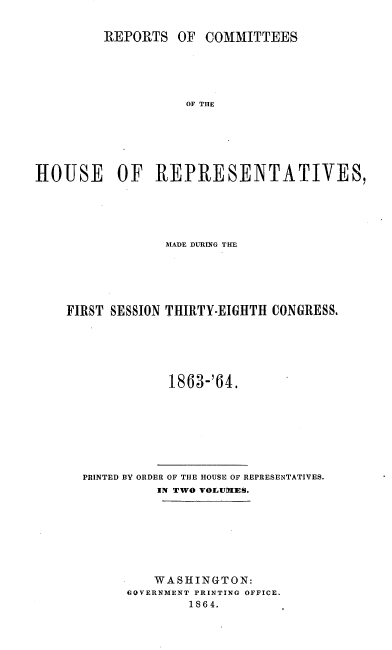 handle is hein.usccsset/usconset20192 and id is 1 raw text is: 


         REPORTS   OF  COMMITTEES





                    OF THE






HlOUSE OF REPRESENTATIVES,


             MiADE DURING THM





FIRST SESSION THIRTY-EIGHTH CONGRESS.






              1863-'64.


PRINTED BY ORDER OF THE HOUSE OF REPRESENTATIVES.
          IN TWO VOLUIIES.








          WASHINGTON:
      OOVERNMENT PRINTING OFFICE.
              1864.


