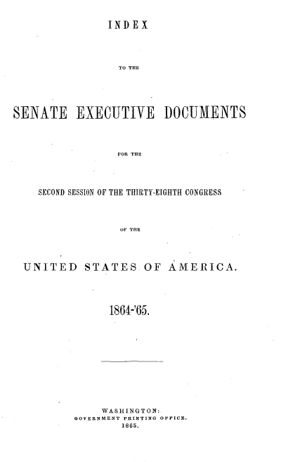 handle is hein.usccsset/usconset20193 and id is 1 raw text is: 

                INDEX




                  TO TE





SENATE EXECUTIVE DOCUMENTS



                 FOR THE


SECOND SESSION OF THE THIRTY-EIGHTH CONGRESS



              OF THI,


UNITED STATES


OF AMERICA.


1864-'65.


     WASHINGTONd:.
GOVERNMENT PRINTING OFFICE.
        1865.


