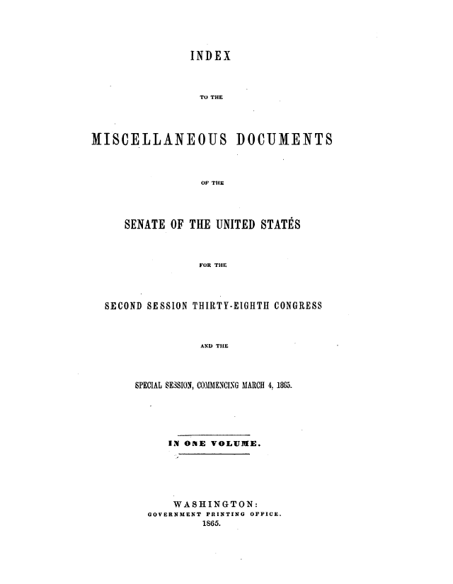 handle is hein.usccsset/usconset20194 and id is 1 raw text is: 





                INDEX



                TO THE




MISCELLANEOUS DOCUMENTS



                  OF THE


   SENATE OF THE UNITED STATES



               FOR THE




SECOND SESSION THIRTY-EIGHTII CONGRESS



               AND TIlE


SPECIAL SESsION, COMMENCING MARCH 4. 1865.






     IN ONE VOLUME.






     WASHINGTON:
  GOVERNMENT PRINTING OFFICE.
           1865.


