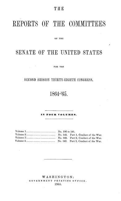 handle is hein.usccsset/usconset20195 and id is 1 raw text is: 

                    THE




REPORTS OF THE COMMITTEES



                    OF THE




  SENATE OF THE UNITED STATES



                   FOR THE


SECOND SESSION THIRTY-EIGHTH CONGRESS,



            1864-'65.


            IN FOUR VOLURIES.




Volume I........................      No. 106 to 141.
Volume 2 ........................      No. 142. Part 1, Conduct of the War.
Volume 3 ........................      No. 142. Part 2, Conduct of the War.
Volume 4 .......................       No. 142. Part 3, Conduct of the War.










             WASHINGTON:
       GOVERNMENT  PRINTING OFFICE.
                   1865.


