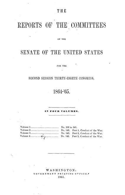 handle is hein.usccsset/usconset20196 and id is 1 raw text is: 


                    THE




REPORTS OF THE COMMITTEES



                    OF THE




  SENATE OF THE UNITED STATES



                    FOR THE


SECOND SESSION THIRTY-EIGHTH CON(RESS,



            1864-'65.


            IN FOUR VOLU IES.




Volume 1 ---------------------- No. 106 to 141.
Volume 2 ........................ No. 142. Part 1. Conduct of the Wall.
Volume 3----...... - - .......  No. 142. Part 2, Conduct of the War.
Volume 4   -    -   . .........  No. 142. Part 3, Conduct of the War.











             WASHINGTON:
       GOVERNMENT PRINTING OPFICE.4
                   1865.



