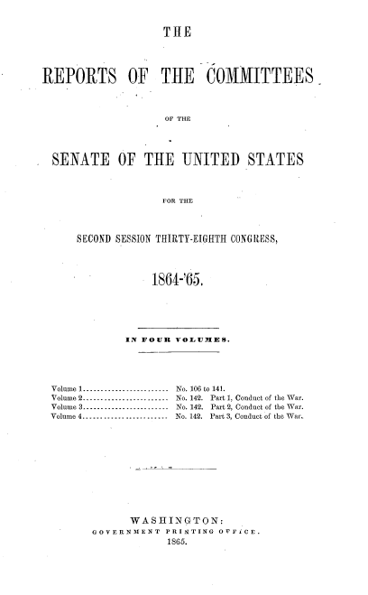 handle is hein.usccsset/usconset20197 and id is 1 raw text is: 


                   THE




REPORTS OF THE COMMITTEES



                    OF THE




  SENATE OF THE UNITED STATES



                   FOR THE



      SECOND SESSION THIRTY-EIGHTH CONG RESS,




                  1864-'65.





             IN FOUR VOLUMES.




 Volume 1 ----------------------N No. 106 to 141.
 Volume 2 ........................  No. 142.  Part 1, Conduct of the War.
 Volume 3 ........................  No. 142.  Part 2, Conduct of the War.
 Volume 4 ........................  No. 142.  Part 3, Conduct of the War-











              WASHINGTON:
        GOVERNMENT PRINTING OFFICE.
                    1865.



