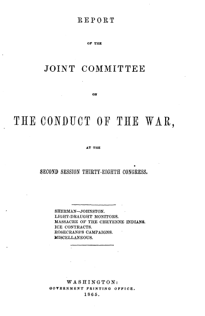 handle is hein.usccsset/usconset20198 and id is 1 raw text is: 


         REPORT




            OF THE





JOINT COMMITTEE


THE CONDUCT OF THE WAR,




                   AT THE




       SECOND SESSION THIRTY-EIGHTH CONGRESS.


SHERMAN-JOHNSTON.
LIGHT-DRAUGHT MONITORS.
MASSACRE OF THE CHEYENNE INDIANS.
ICE CONTRACTS.
ROSECRANS'S CAMPAIGNS.
MISCELLANEOUS.








     WASHINGTON:
GOVERNMENT PRINTING OFFICE.
         1865.


