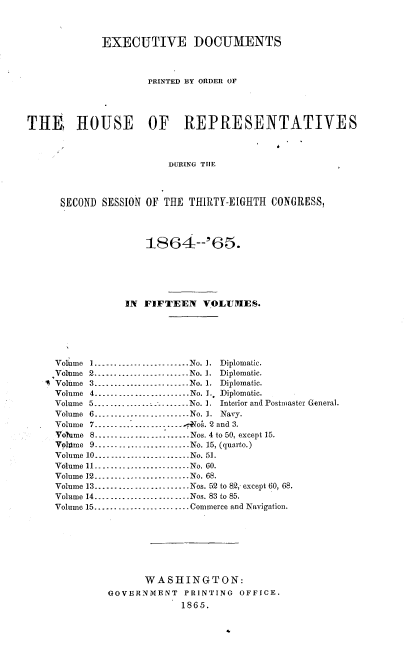 handle is hein.usccsset/usconset20201 and id is 1 raw text is: 



             EXECUTIVE DOCUMENTS



                     PRINTED BY ORDER OF




TIth9 HOUSE OF REPRESENTATIVES



                         DURING TIlE



      SECOND SESSION OF THE THIIRTY-EIGHTH CONGRESS,


                     1864:--'65.






                 IN FIFTEEN VOLUMES.





     Volume I ---------------------- No. 1. Diplomatic.
     Volume 2 --------------------- No. 1. Diplomatic.
   I Volume 3 ---------------------- No. 1. Diplomatic.
     Volume 4 ---------------o........ No. L. Diplomatic.
     Volume 5 --------- ------------- No. 1. Interior and Postmaster General.
     Volume 6 .........-------------- No. 1. Navy.
     Volume 7 --------_--------------- ,oA. 2 and 3.
     Volume 8 ........................ Nos. 4 to 50, except 15.
     Voltme 9 --------------------- No. 15, (quarto.)
     Volume 10 ......................--No. 51.
     Volume 11 ........................ No. 60.
     Volume 12 ....................... No. 68.
     Volume 13 ........................ Nos. 52 to 8.2,- except 60, 68.
     Volume 14 ----     -------------- Nos. 83 to 85.
     Volume 15 ---------------------- Commerce and Navigation.







                    WASHINGTON:
              GOVERNMENT   PRINTING  OFFICE.
                           1865.


