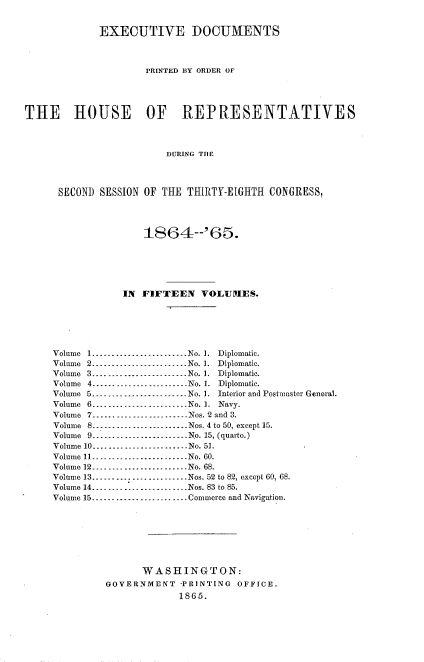 handle is hein.usccsset/usconset20202 and id is 1 raw text is: 


             EXECUTIVE DOCUMENTS



                     PRINTED BY ORDER OF




THE HOUSE OF REPRESENTATIVES



                         DURING THE




      SECOND SESSION OF THE THIRTY-EIGHTH  CONGRESS,




                     1864--'65.






                 IN FIFTEEN VOLUMES.






     Volume 1........................No. 1. Diplomatic.
     Volume 2------------------.--..No. 1. Diplomatic.
     Volume 3........................No. 1. Diplomatic.
     Volume 4        --------------------No. 1. Diplomatic.
     Volume 5          --------------------No. 1. Interior and Postmaster General.
     Volume 6.......    ...........No. 1. Navy.
     Volume 7        --------------------Nos. 2 and 3.
     Volume 8        --------------------  Nos. 4 to 50, except 15.
     Volume 9-----------------.---..  No. 15, (quarto.)
     Volume 10...........    .......No. 51.
     Volume 11 --------------------No. 60.
     Volume 12...........   .......No. 68.
     Volume 13......... --------------Nos. 52 to 82, except 60, 68.
     Volume 14--------------------.. .Nos. 83 to 85.
     Volume 15...............    ...Commerce and Navigation.








                    WASHINGTON:
              GOVERNMENT   -PRINTING OFFICE.
                           1865.


