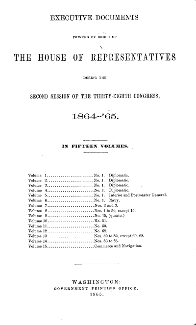 handle is hein.usccsset/usconset20204 and id is 1 raw text is: 


             EXECUTIVE DOCUMENTS



                     PRINTED BY ORDER OF




THE HOUSE OF REPRESENTATIVES



                         DURING THE



      SECOND SESSION OF THlE THIRTY-EIGHTH CONGRESS,



                     1864-965.






                 IN FIFTEEN VOLUM1ES.






     Volume 1 ........................ No. I. Diplomatic.
     Volume 2 _--------------------- No. 1. Diplomatic.
     Volume 3 ........--------------- No. 1. Diplomatic.
     Volume 4 ........................ No. 1. Diplomatic.
     Volume 5 --------------------N-- No. 1. Interior and Postmaster General.
     Volume 6 ........................ No. 1. Navy.
     Volume 7 ........................ Nos. 2 and 3.
     Volume 8........................ Nos. 4 to 50, except 15.
     Volume 9 ........................ No. 15, (quarto.)
     Volume 10 ---------------------- No. 51.
     Volume 11 _--------------------- No. 60.
     Volume 12 ---------------------- No. 68.
     Volume 13 ---------------------- Nos. 52 to 82, except 60, 68.
     Volume 14 ----------------------- Nos. 83 to 85.
     Volume 15 ........................ Commerce and Navigation.







                     WASHINGTON:
              GOVERNMENT    PRINTING  OFFICE.
                           1865.


