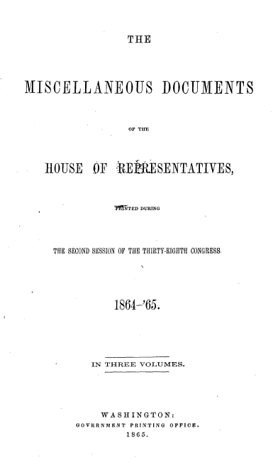 handle is hein.usccsset/usconset20206 and id is 1 raw text is: 



                 THE





MISCELLANEOUS DOCUMENTS



                 OF THE




   HOUSE OF R-EWSENTATIVES,


          TgRTED DURING




THE SECOND SESSION OF THE THIRTY-EIGHTH CONGRESS





          1864-'65.







      IN THREE VOLUMES.





        WASHINGTON:
    GOVERNMENT PRINTING OFFICE.
            1865.


