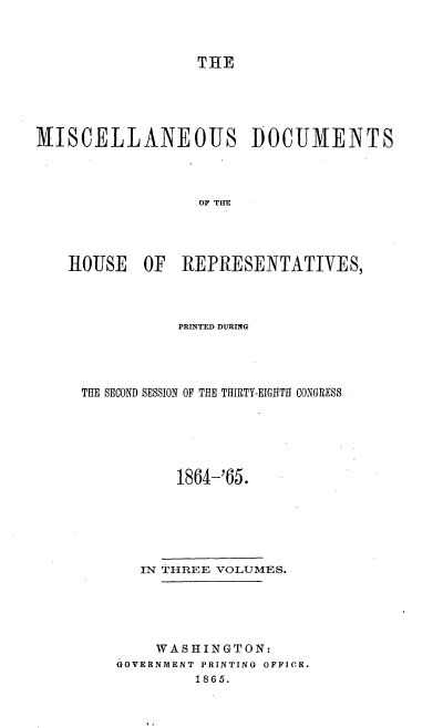 handle is hein.usccsset/usconset20207 and id is 1 raw text is: 



                  THE





MISCELLANEOUS DOCUMENTS



                  OF TIE




    HOUSE OF REPRESENTATIVES,


           PRINTED DURING




THE SECOND SESSION OF THE THIRTY-EIGHTH CONGRESS





           1864t-'65.







       IN THREE VOLUMES.





       WASHINGTON:
    GOVERNMENT PRINTING OFFICE.
             1865.


